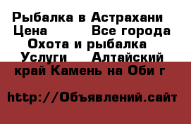 Рыбалка в Астрахани › Цена ­ 500 - Все города Охота и рыбалка » Услуги   . Алтайский край,Камень-на-Оби г.